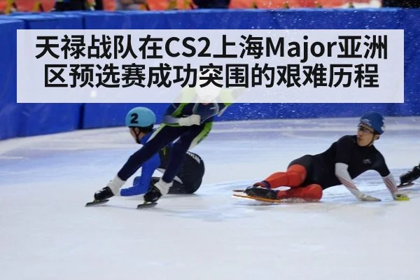 天禄战队在CS2上海Major亚洲区预选赛成功突围的艰难历程
