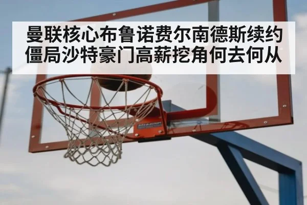曼联核心布鲁诺费尔南德斯续约僵局沙特豪门高薪挖角何去何从